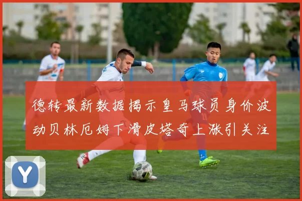 德转最新数据揭示皇马球员身价波动贝林厄姆下滑皮塔奇上涨引关注