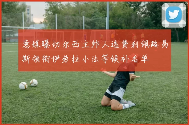 意媒曝切尔西主帅人选费利佩路易斯领衔伊劳拉小法等候补名单