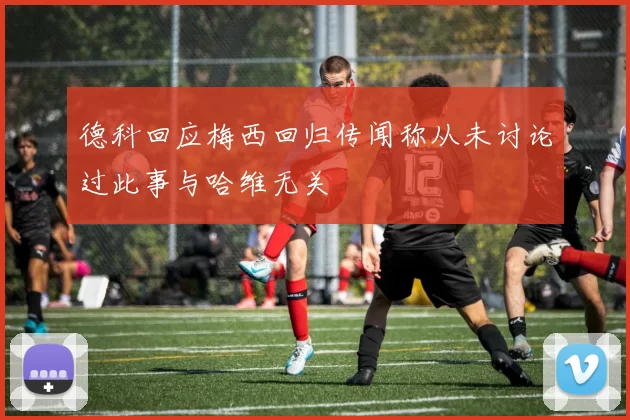 德科回应梅西回归传闻称从未讨论过此事与哈维无关