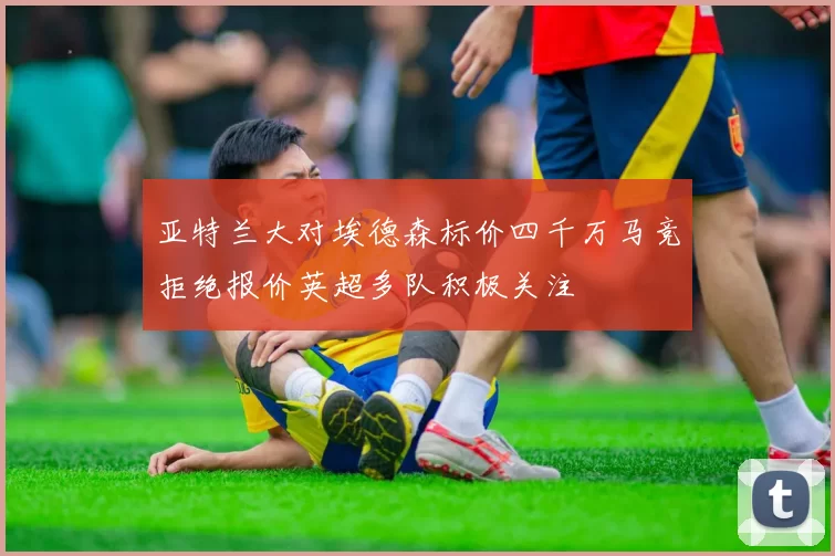 亚特兰大对埃德森标价四千万马竞拒绝报价英超多队积极关注