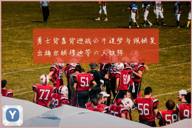 勇士背靠背迎战公牛追梦与佩顿复出梅尔顿穆迪等六人缺阵