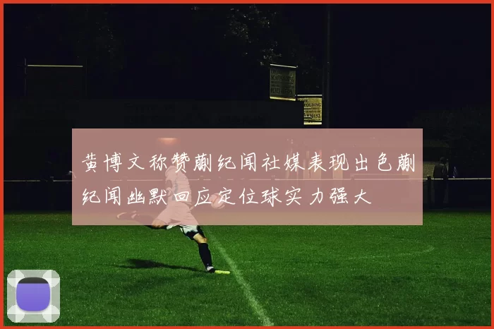 黄博文称赞蒯纪闻社媒表现出色蒯纪闻幽默回应定位球实力强大