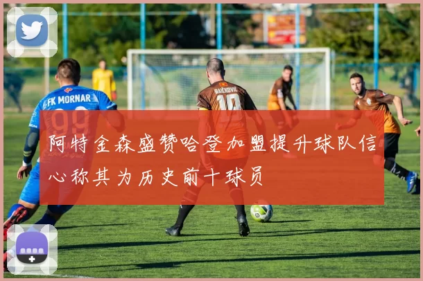 阿特金森盛赞哈登加盟提升球队信心称其为历史前十球员