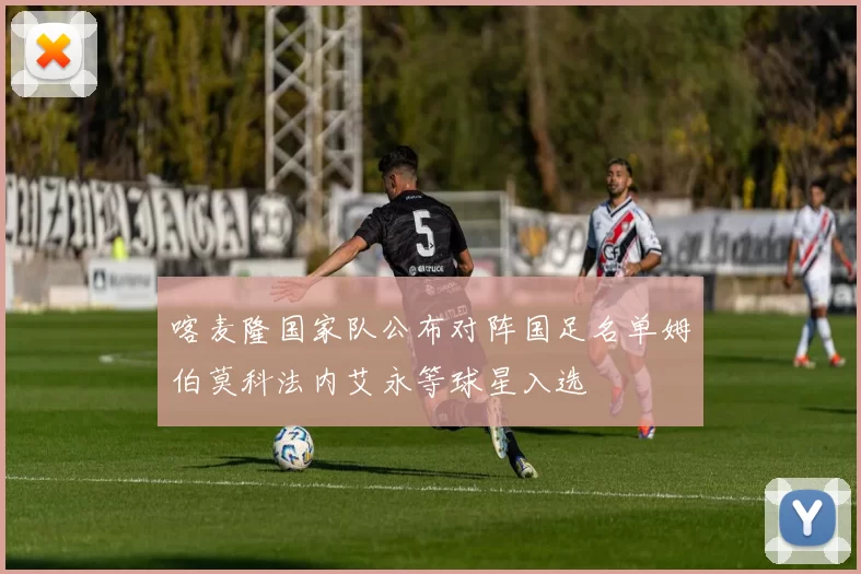 喀麦隆国家队公布对阵国足名单姆伯莫科法内艾永等球星入选