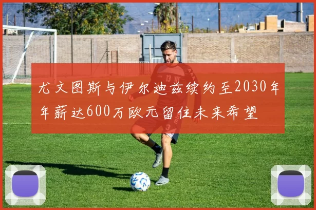 尤文图斯与伊尔迪兹续约至2030年年薪达600万欧元留住未来希望