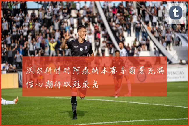 沃尔科特对阿森纳本赛季前景充满信心期待双冠荣光