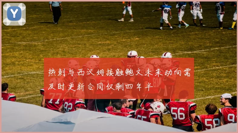 热刺与西汉姆接触鲍文未来动向需及时更新合同仅剩四年半