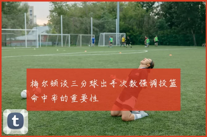 梅尔顿谈三分球出手次数强调投篮命中率的重要性
