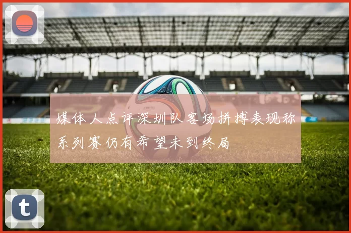 媒体人点评深圳队客场拼搏表现称系列赛仍有希望未到终局