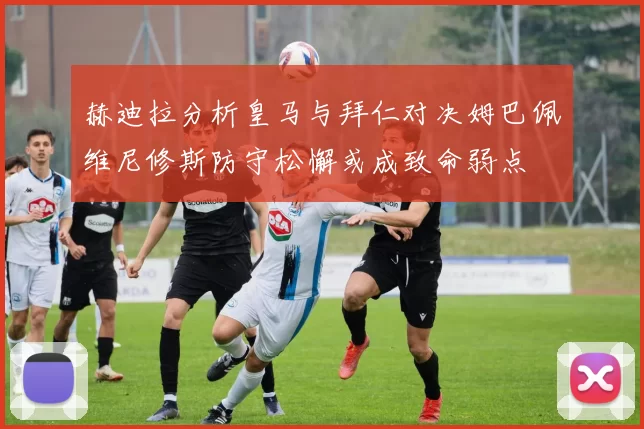 赫迪拉分析皇马与拜仁对决姆巴佩维尼修斯防守松懈或成致命弱点