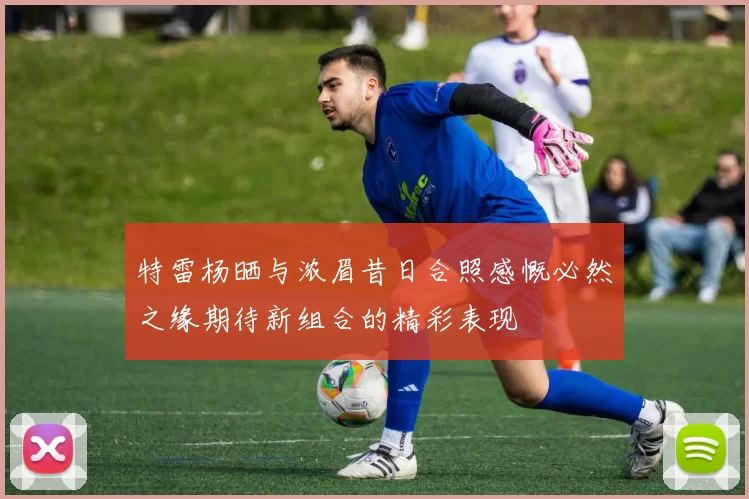 特雷杨晒与浓眉昔日合照感慨必然之缘期待新组合的精彩表现
