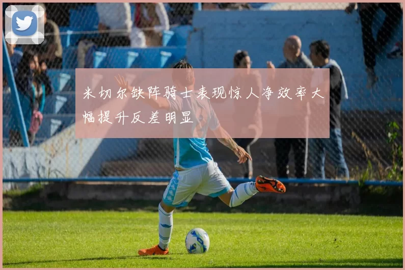 米切尔缺阵骑士表现惊人净效率大幅提升反差明显
