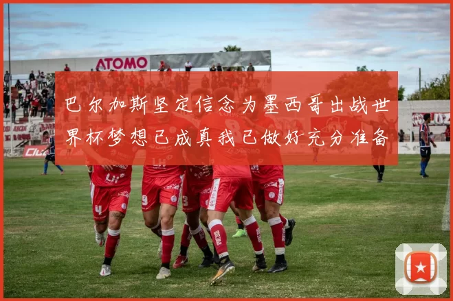 巴尔加斯坚定信念为墨西哥出战世界杯梦想已成真我已做好充分准备
