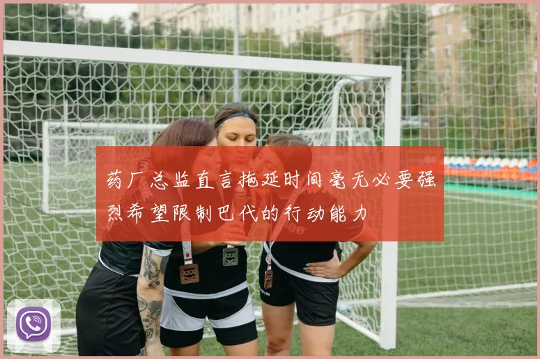 药厂总监直言拖延时间毫无必要强烈希望限制巴代的行动能力