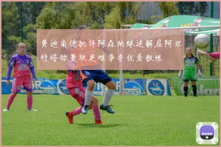 费迪南德批评阿森纳球迷解雇阿尔特塔称曼联更难争夺优秀教练