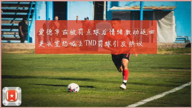 爱德华兹被罚点球后情绪激动返回更衣室怒喊去TMD罚球引发热议