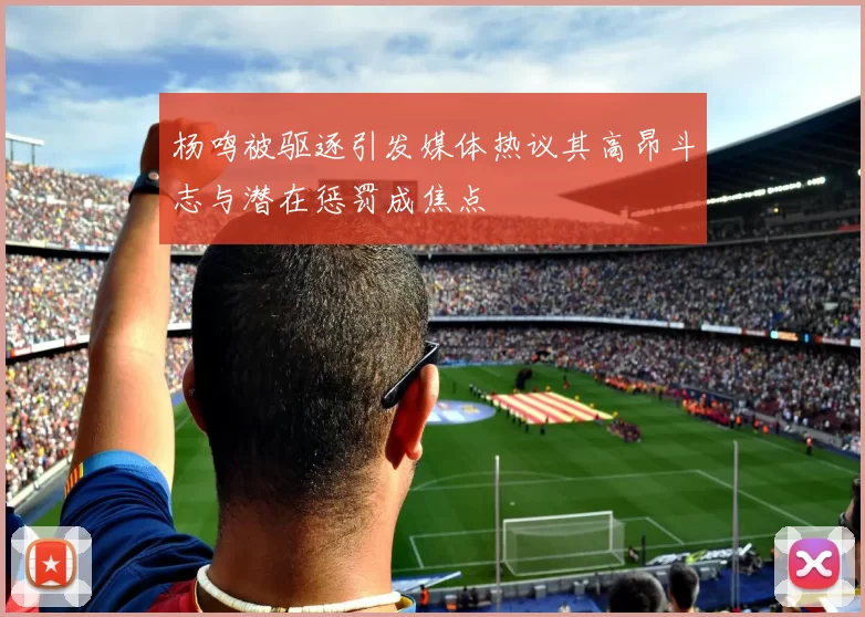 杨鸣被驱逐引发媒体热议其高昂斗志与潜在惩罚成焦点