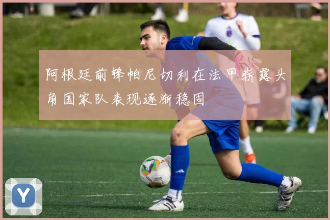 阿根廷前锋帕尼切利在法甲崭露头角国家队表现逐渐稳固