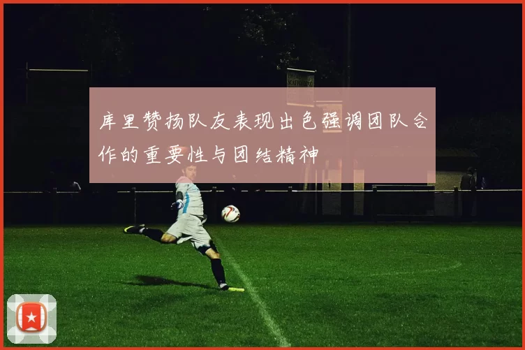 库里赞扬队友表现出色强调团队合作的重要性与团结精神