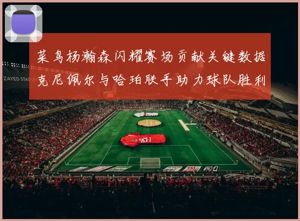 菜鸟杨瀚森闪耀赛场贡献关键数据克尼佩尔与哈珀联手助力球队胜利