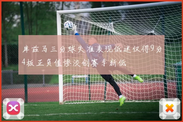 库兹马三分球失准表现低迷仅得9分4板正负值惨淡创赛季新低