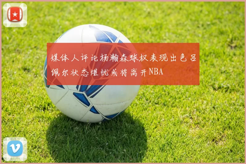 媒体人评论杨瀚森球权表现出色吕佩尔状态堪忧或将离开NBA