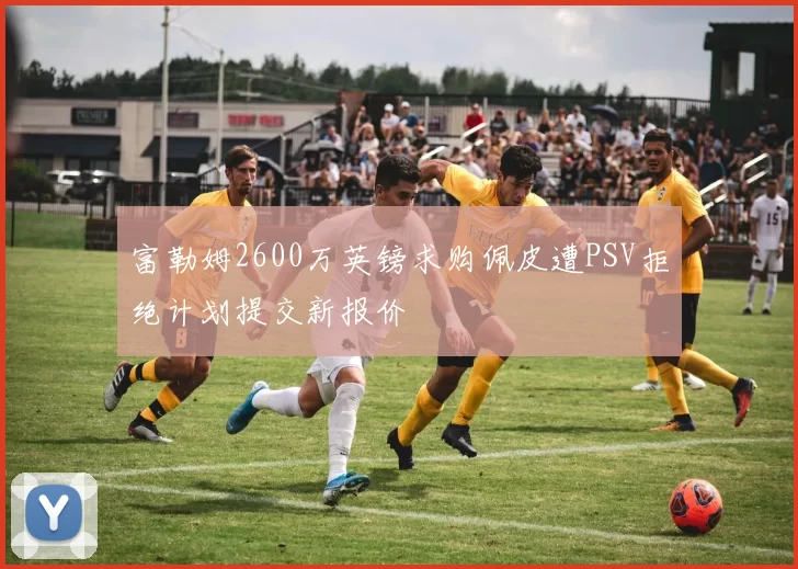富勒姆2600万英镑求购佩皮遭PSV拒绝计划提交新报价