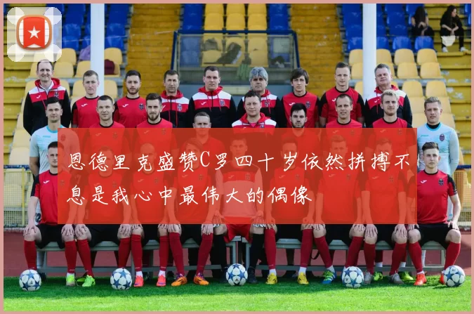 恩德里克盛赞C罗四十岁依然拼搏不息是我心中最伟大的偶像