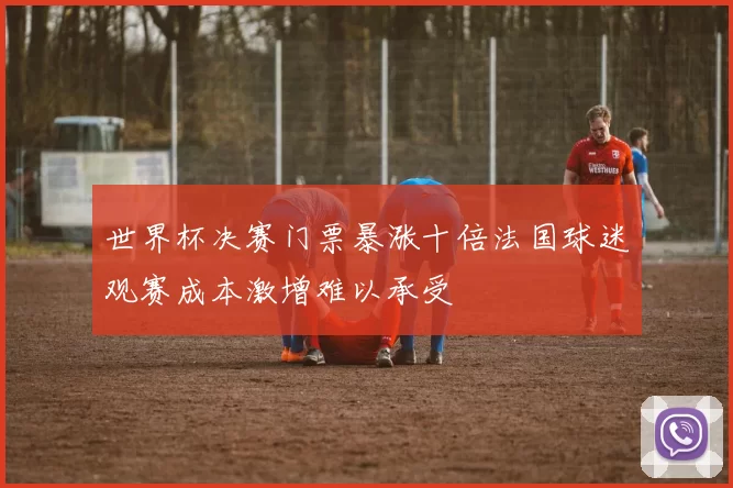 世界杯决赛门票暴涨十倍法国球迷观赛成本激增难以承受